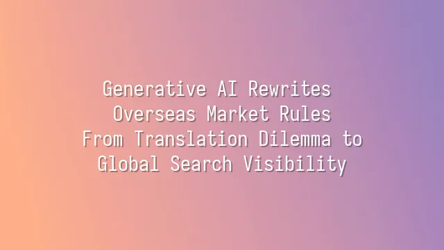 Generative AI Rewrites Overseas Market Rules: From Translation Dilemma to Global Search Visibility