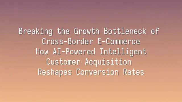 Breaking the Growth Bottleneck of Cross-Border E-Commerce: How AI-Powered Intelligent Customer Acquisition Reshapes Conversion Rates