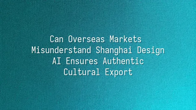 Can Overseas Markets Misunderstand Shanghai Design? AI Ensures Authentic Cultural Export