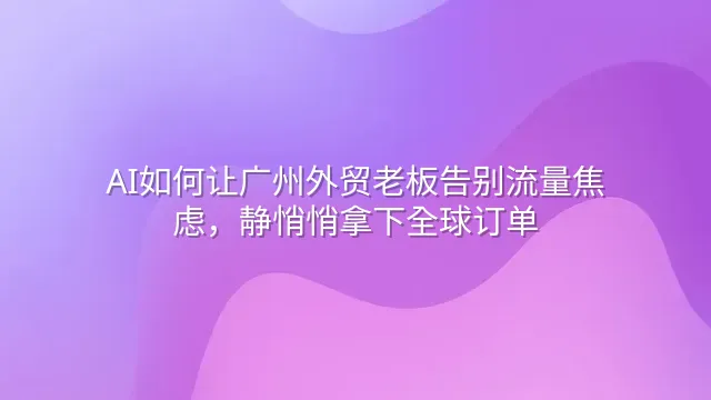 AI如何让广州外贸老板告别流量焦虑，静悄悄拿下全球订单