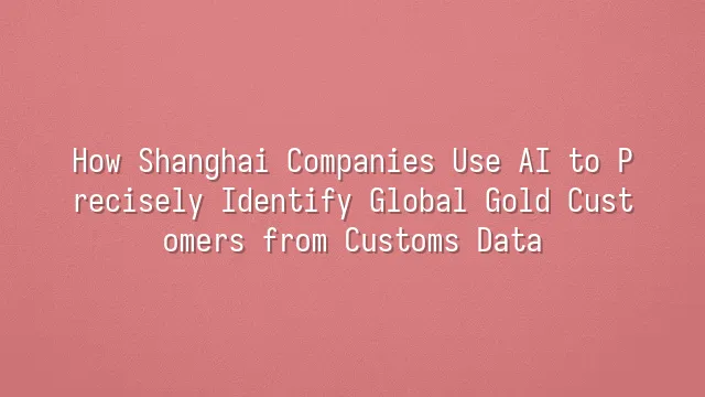 How Shanghai Companies Use AI to Precisely Identify Global Gold Customers from Customs Data