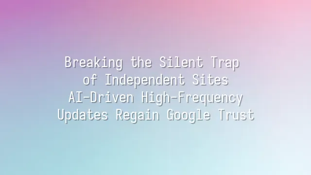 Breaking the Silent Trap of Independent Sites: AI-Driven High-Frequency Updates Regain Google Trust