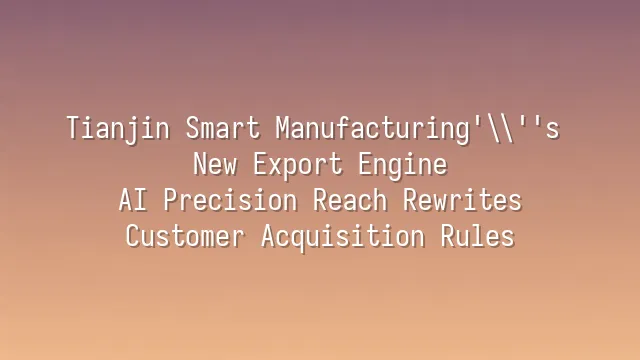 Tianjin Smart Manufacturing's New Export Engine: AI Precision Reach Rewrites Customer Acquisition Rules