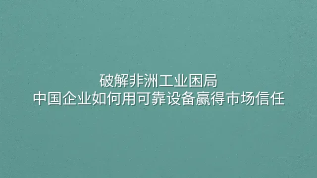 破解非洲工业困局：中国企业如何用可靠设备赢得市场信任