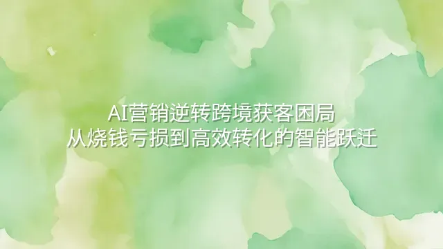 AI营销逆转跨境获客困局：从烧钱亏损到高效转化的智能跃迁
