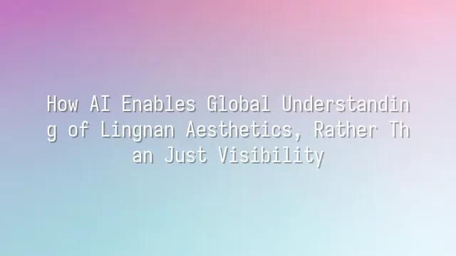 How AI Enables Global Understanding of Lingnan Aesthetics, Rather Than Just Visibility
