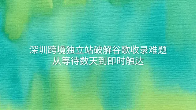 深圳跨境独立站破解谷歌收录难题：从等待数天到即时触达