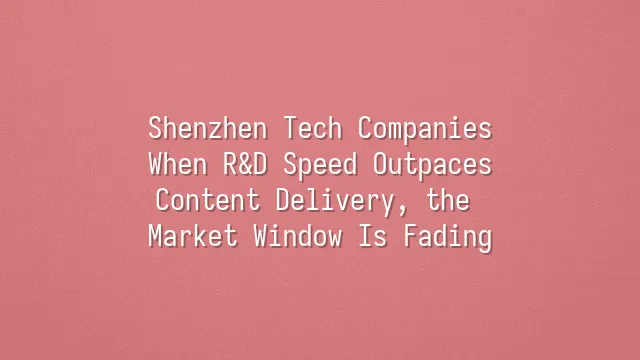Shenzhen Tech Companies: When R&D Speed Outpaces Content Delivery, the Market Window Is Fading