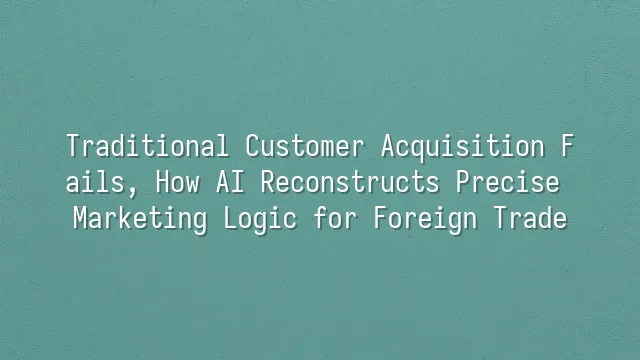 Traditional Customer Acquisition Fails, How AI Reconstructs Precise Marketing Logic for Foreign Trade