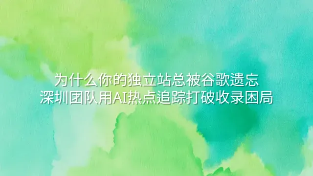 为什么你的独立站总被谷歌遗忘？深圳团队用AI热点追踪打破收录困局