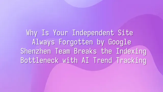 Why Is Your Independent Site Always Forgotten by Google? Shenzhen Team Breaks the Indexing Bottleneck with AI Trend Tracking