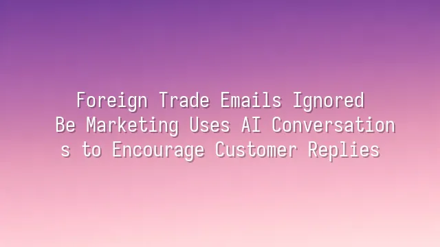 Foreign Trade Emails Ignored? Be Marketing Uses AI Conversations to Encourage Customer Replies