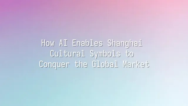 How AI Enables Shanghai Cultural Symbols to Conquer the Global Market