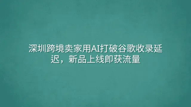 深圳跨境卖家用AI打破谷歌收录延迟，新品上线即获流量