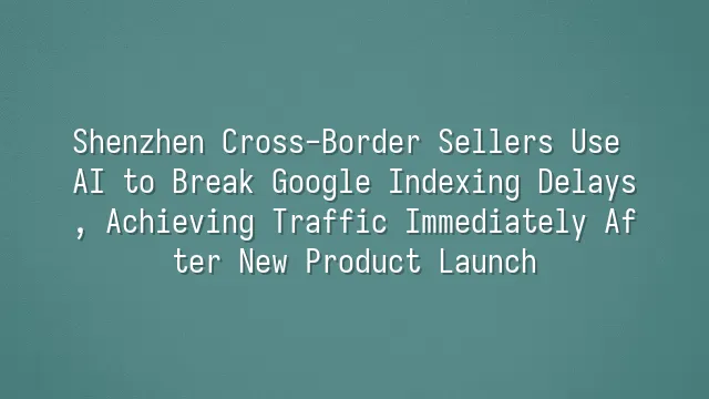 Shenzhen Cross-Border Sellers Use AI to Break Google Indexing Delays, Achieving Traffic Immediately After New Product Launch