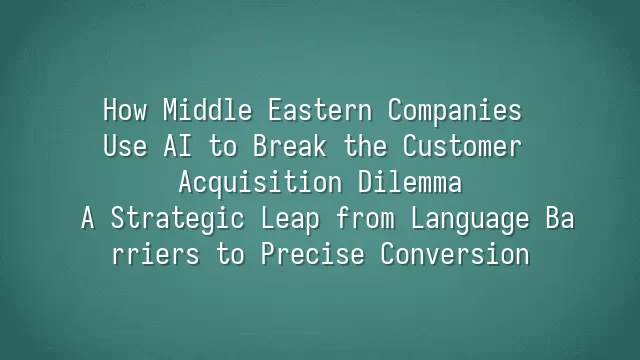 How Middle Eastern Companies Use AI to Break the Customer Acquisition Dilemma: A Strategic Leap from Language Barriers to Precise Conversion