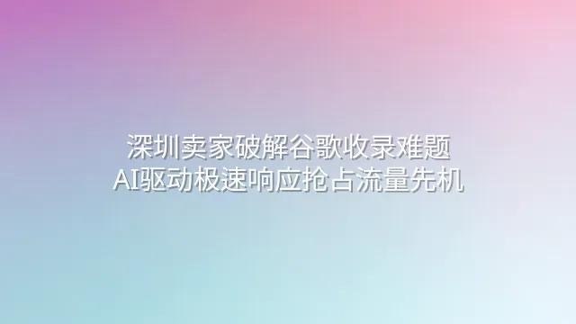 深圳卖家破解谷歌收录难题：AI驱动极速响应抢占流量先机