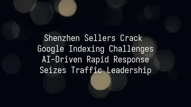 Shenzhen Sellers Crack Google Indexing Challenges: AI-Driven Rapid Response Seizes Traffic Leadership