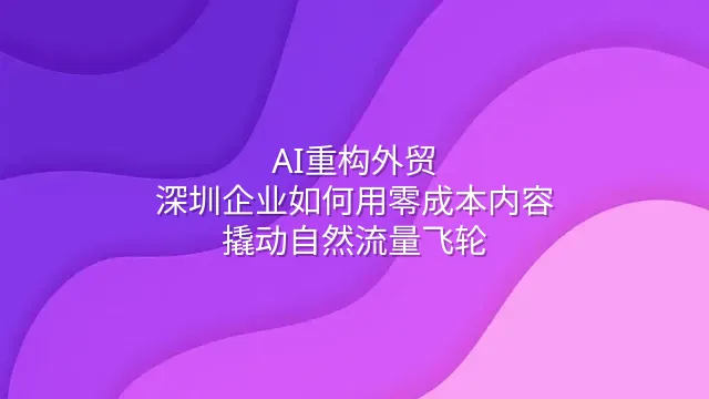 AI重构外贸：深圳企业如何用零成本内容撬动自然流量飞轮