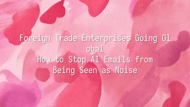 Foreign Trade Enterprises Going Global: How to Stop AI Emails from Being Seen as Noise