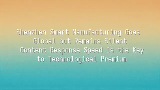 Shenzhen Smart Manufacturing Goes Global but Remains Silent? Content Response Speed Is the Key to Technological Premium