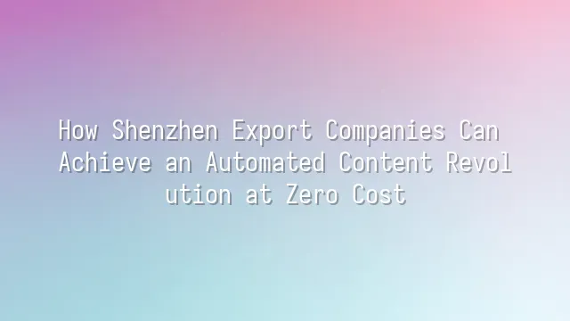 How Shenzhen Export Companies Can Achieve an Automated Content Revolution at Zero Cost