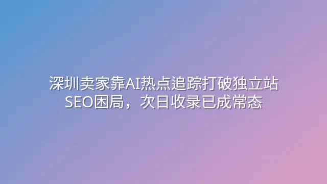 深圳卖家靠AI热点追踪打破独立站SEO困局，次日收录已成常态
