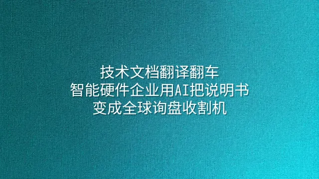 技术文档翻译翻车？智能硬件企业用AI把说明书变成全球询盘收割机