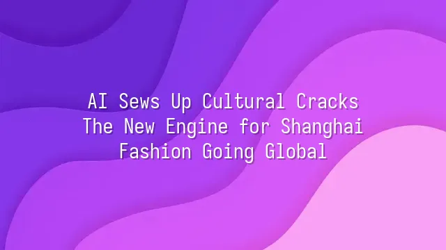 AI Sews Up Cultural Cracks: The New Engine for Shanghai Fashion Going Global