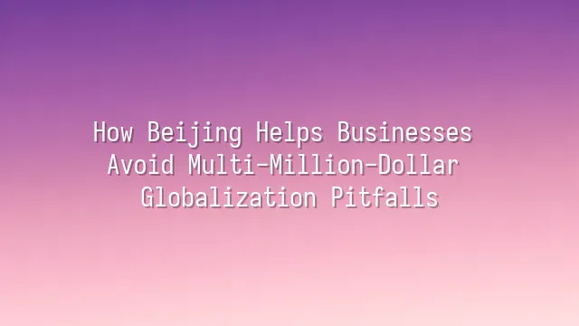 How Beijing Helps Businesses Avoid Multi-Million-Dollar Globalization Pitfalls