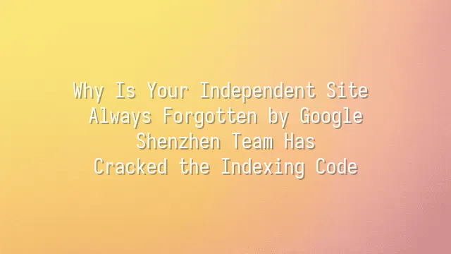 Why Is Your Independent Site Always Forgotten by Google? Shenzhen Team Has Cracked the Indexing Code