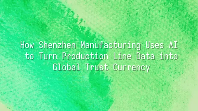 How Shenzhen Manufacturing Uses AI to Turn Production Line Data into Global Trust Currency