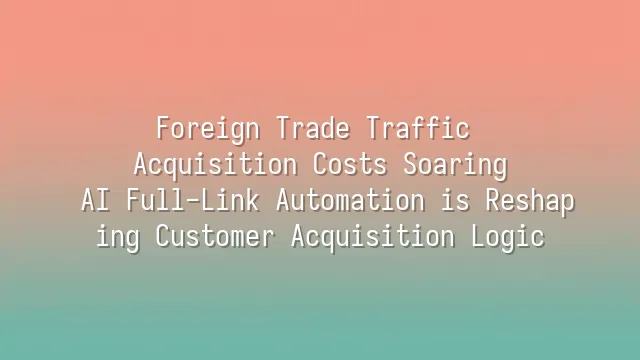 Foreign Trade Traffic Acquisition Costs Soaring? AI Full-Link Automation is Reshaping Customer Acquisition Logic