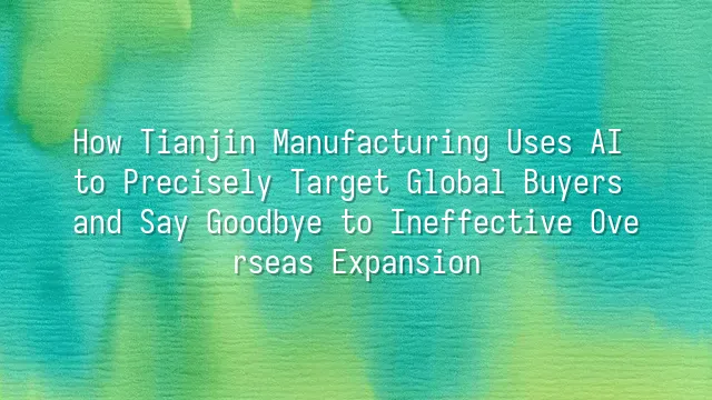 How Tianjin Manufacturing Uses AI to Precisely Target Global Buyers and Say Goodbye to Ineffective Overseas Expansion
