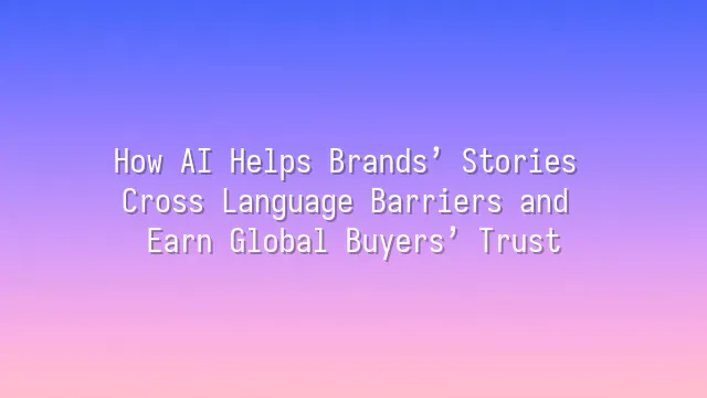 How AI Helps Brands’ Stories Cross Language Barriers and Earn Global Buyers’ Trust