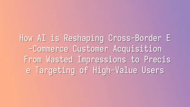 How AI is Reshaping Cross-Border E-Commerce Customer Acquisition: From Wasted Impressions to Precise Targeting of High-Value Users
