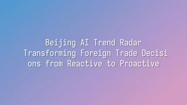 Beijing AI Trend Radar: Transforming Foreign Trade Decisions from Reactive to Proactive