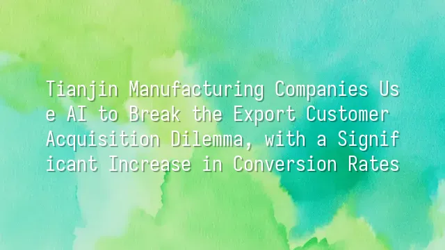 Tianjin Manufacturing Companies Use AI to Break the Export Customer Acquisition Dilemma, with a Significant Increase in Conversion Rates