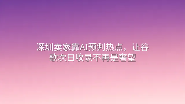 深圳卖家靠AI预判热点，让谷歌次日收录不再是奢望