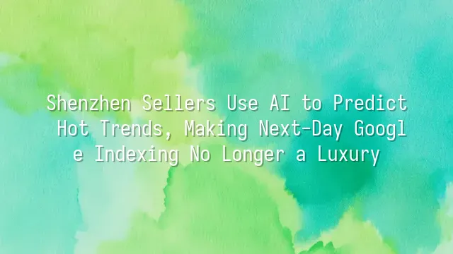 Shenzhen Sellers Use AI to Predict Hot Trends, Making Next-Day Google Indexing No Longer a Luxury