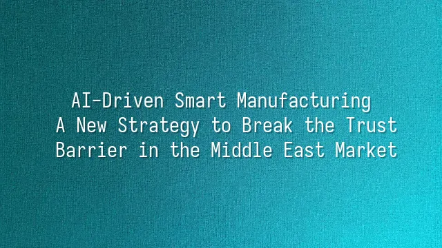 AI-Driven Smart Manufacturing: A New Strategy to Break the Trust Barrier in the Middle East Market