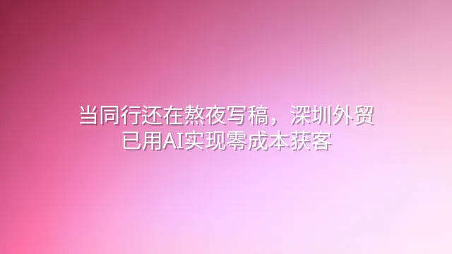 当同行还在熬夜写稿，深圳外贸已用AI实现零成本获客