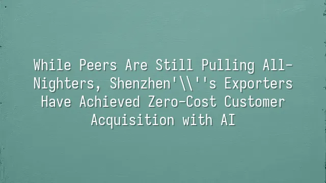 While Peers Are Still Pulling All-Nighters, Shenzhen's Exporters Have Achieved Zero-Cost Customer Acquisition with AI