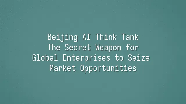 Beijing AI Think Tank: The Secret Weapon for Global Enterprises to Seize Market Opportunities