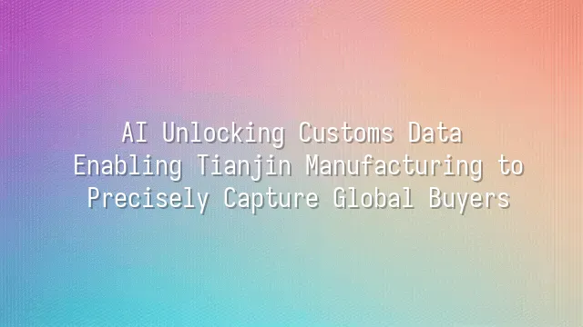 AI Unlocking Customs Data: Enabling Tianjin Manufacturing to Precisely Capture Global Buyers