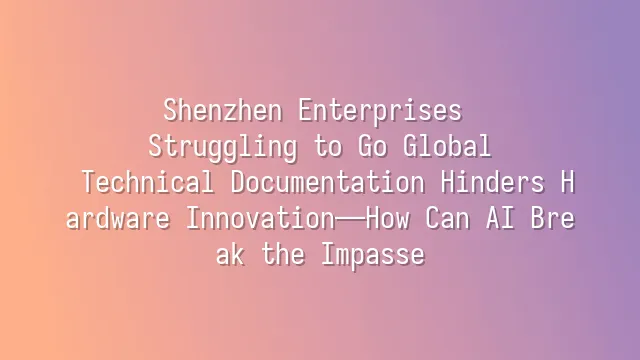 Shenzhen Enterprises Struggling to Go Global: Technical Documentation Hinders Hardware Innovation—How Can AI Break the Impasse?