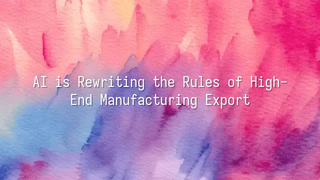 AI is Rewriting the Rules of High-End Manufacturing Export