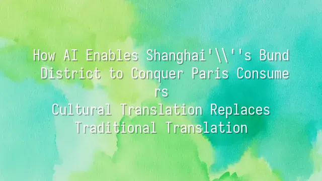 How AI Enables Shanghai's Bund District to Conquer Paris Consumers: Cultural Translation Replaces Traditional Translation