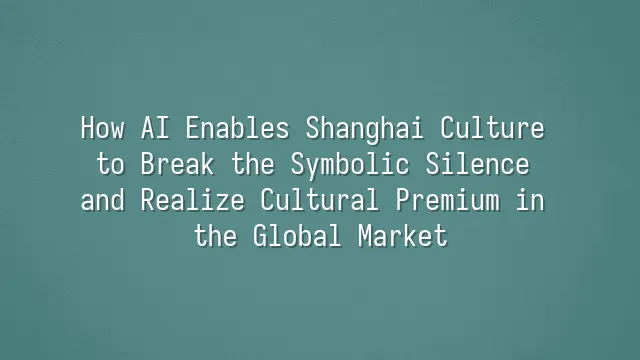 How AI Enables Shanghai Culture to Break the Symbolic Silence and Realize Cultural Premium in the Global Market