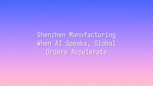 Shenzhen Manufacturing: When AI Speaks, Global Orders Accelerate